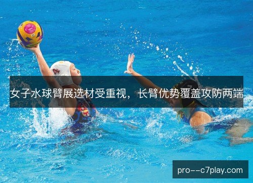 女子水球臂展选材受重视,长臂优势覆盖攻防两端 女子水球臂展选材受重视,长臂优势覆盖攻防两端