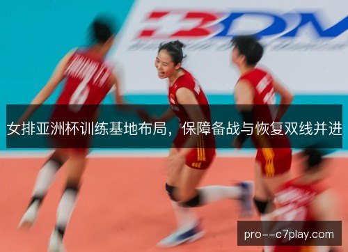 女排亚洲杯训练基地布局，保障备战与恢复双线并进